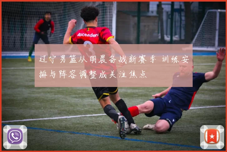 辽宁男篮从明晨备战新赛季 训练安排与阵容调整成关注焦点