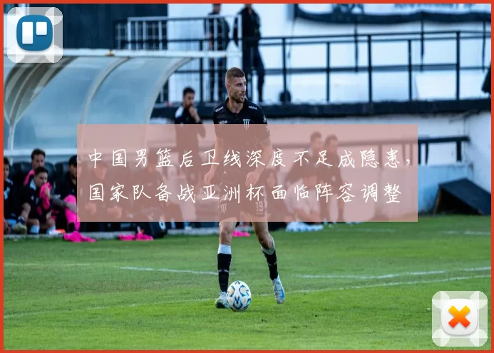 中国男篮后卫线深度不足成隐患,国家队备战亚洲杯面临阵容调整