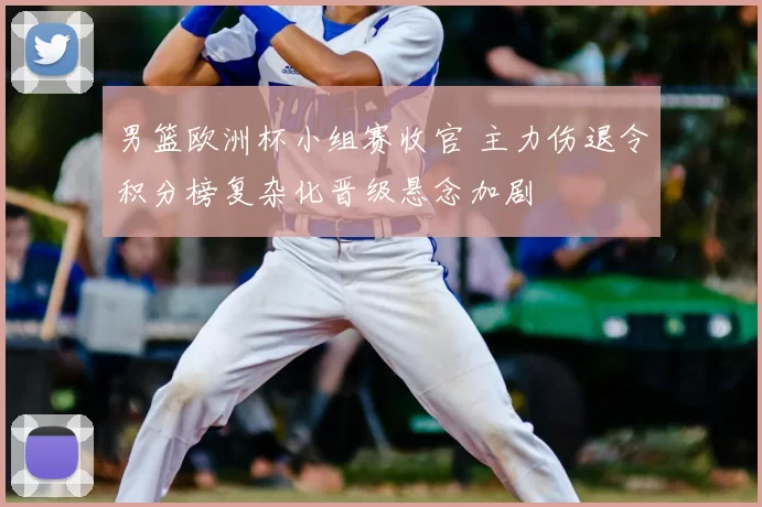 男篮欧洲杯小组赛收官 主力伤退令积分榜复杂化晋级悬念加剧