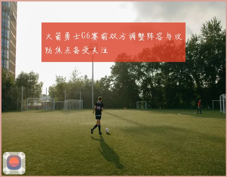 火箭勇士G6赛前双方调整阵容与攻防焦点备受关注