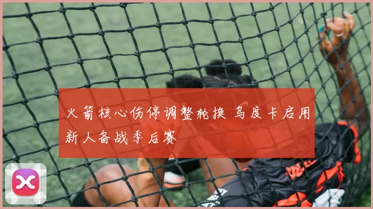 火箭核心伤停调整轮换 乌度卡启用新人备战季后赛