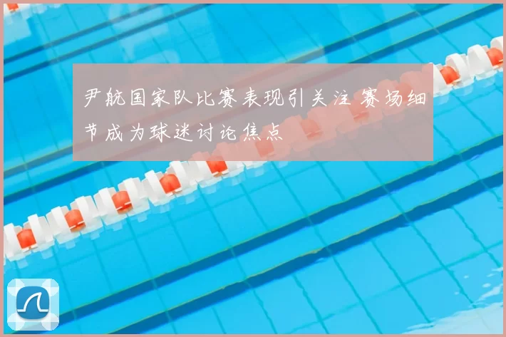 尹航国家队比赛表现引关注 赛场细节成为球迷讨论焦点