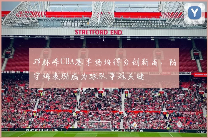 邓林峰CBA赛季场均得分创新高，防守端表现成为球队争冠关键