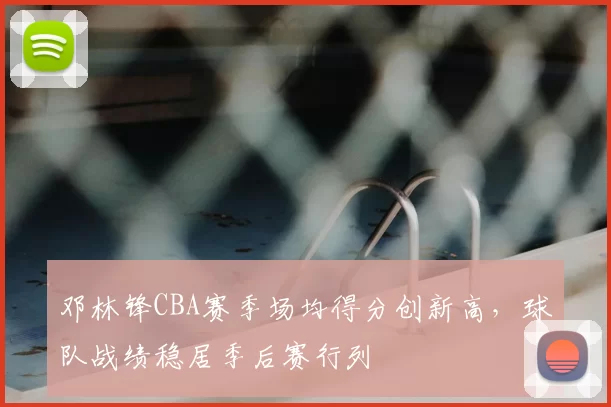 邓林锋CBA赛季场均得分创新高，球队战绩稳居季后赛行列