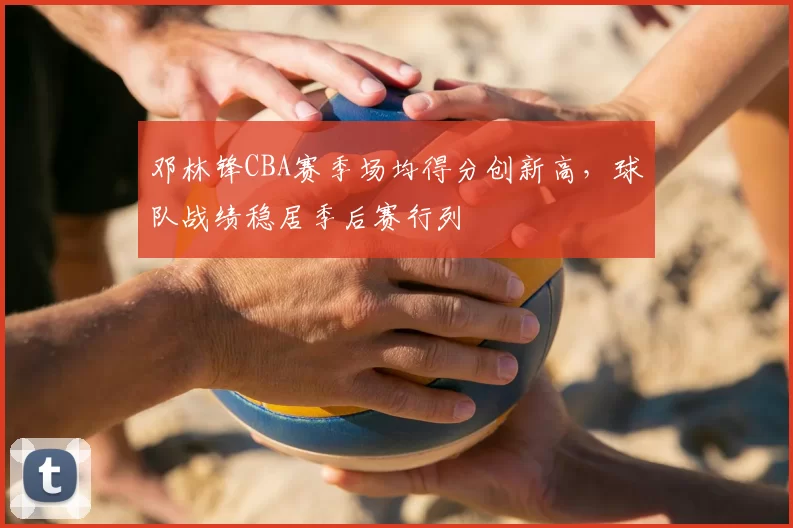 邓林锋CBA赛季场均得分创新高，球队战绩稳居季后赛行列