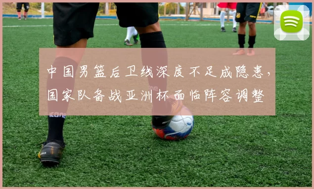 中国男篮后卫线深度不足成隐患，国家队备战亚洲杯面临阵容调整