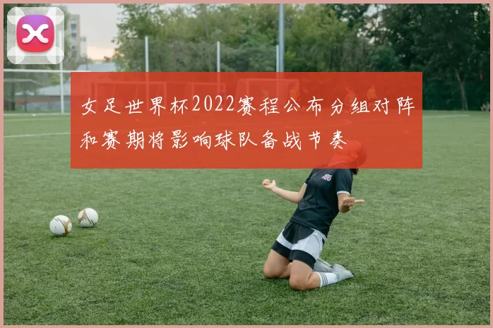 女足世界杯2022赛程公布分组对阵和赛期将影响球队备战节奏