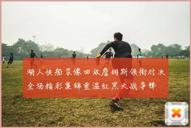 湖人快船录像回放詹姆斯领衔对决全场精彩集锦重温红黑大战争锋