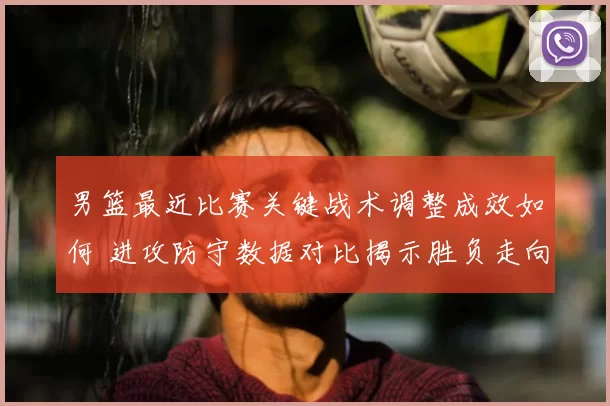 男篮最近比赛关键战术调整成效如何 进攻防守数据对比揭示胜负走向