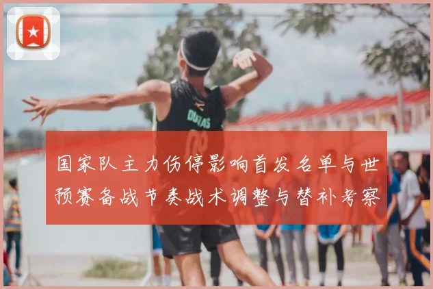 国家队主力伤停影响首发名单与世预赛备战节奏战术调整与替补考察