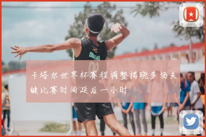 卡塔尔世界杯赛程调整揭晓多场关键比赛时间延后一小时