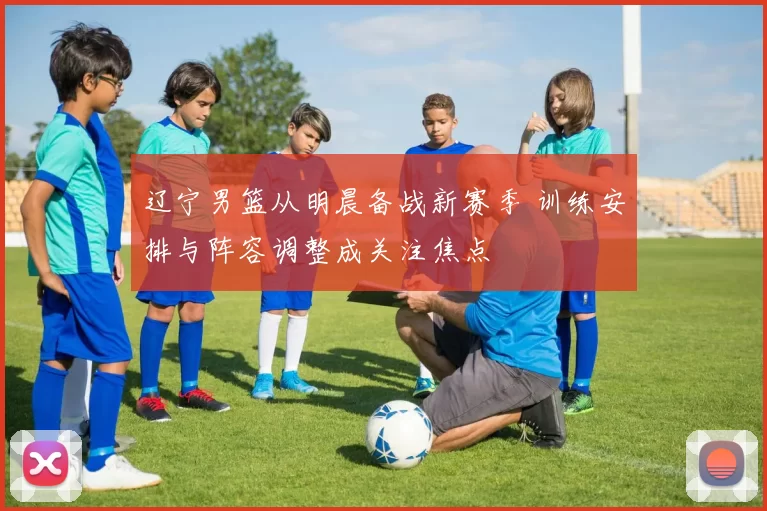 辽宁男篮从明晨备战新赛季 训练安排与阵容调整成关注焦点