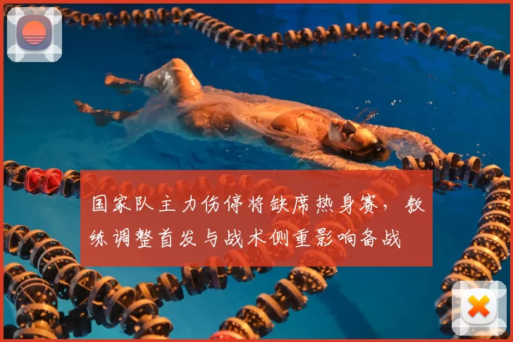 国家队主力伤停将缺席热身赛，教练调整首发与战术侧重影响备战