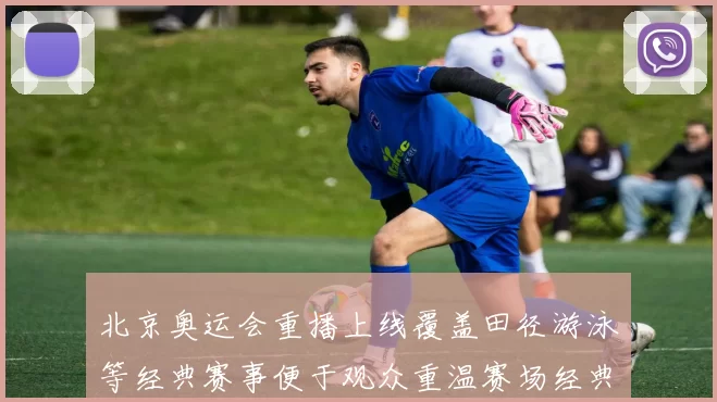 北京奥运会重播上线覆盖田径游泳等经典赛事便于观众重温赛场经典瞬间