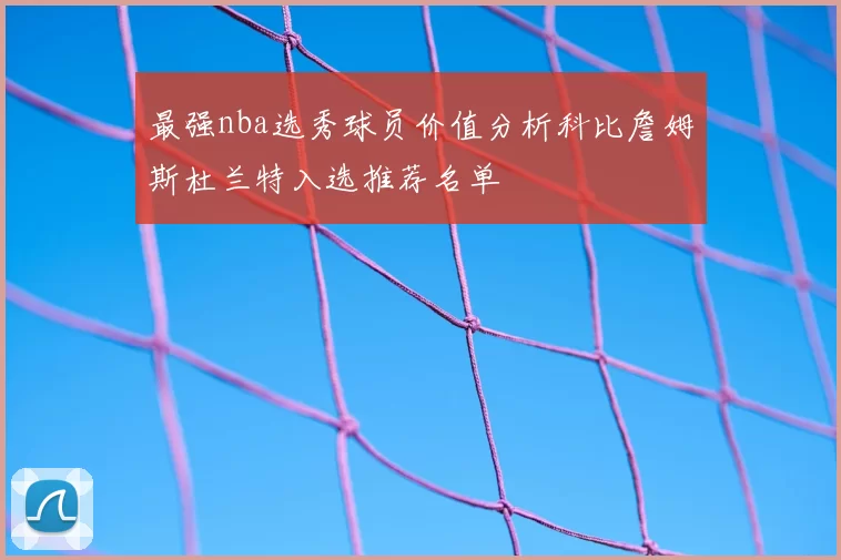 最强nba选秀球员价值分析科比詹姆斯杜兰特入选推荐名单