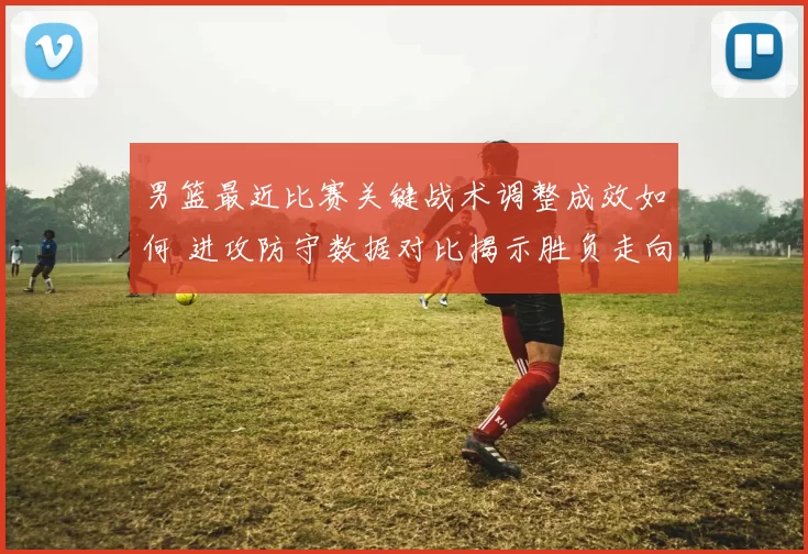 男篮最近比赛关键战术调整成效如何 进攻防守数据对比揭示胜负走向