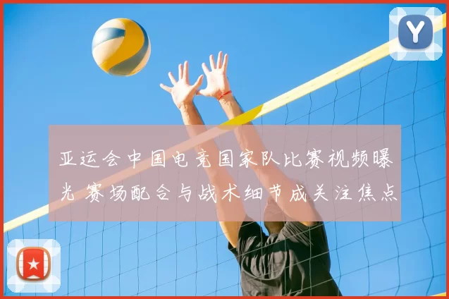 亚运会中国电竞国家队比赛视频曝光 赛场配合与战术细节成关注焦点