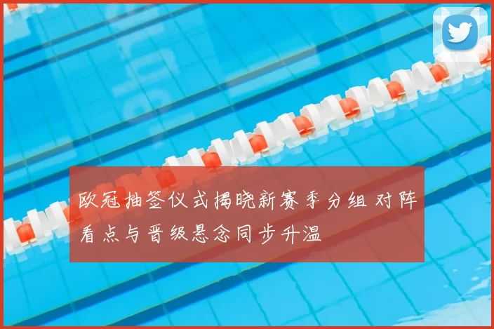 欧冠抽签仪式揭晓新赛季分组 对阵看点与晋级悬念同步升温