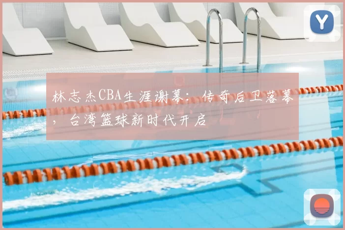 林志杰CBA生涯谢幕:传奇后卫落幕,台湾篮球新时代开启