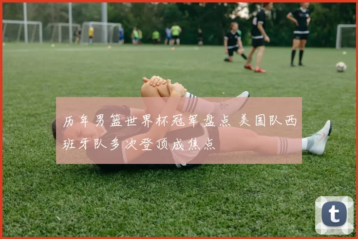 历年男篮世界杯冠军盘点 美国队西班牙队多次登顶成焦点