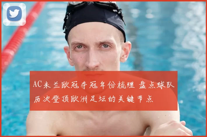 AC米兰欧冠夺冠年份梳理 盘点球队历次登顶欧洲足坛的关键节点