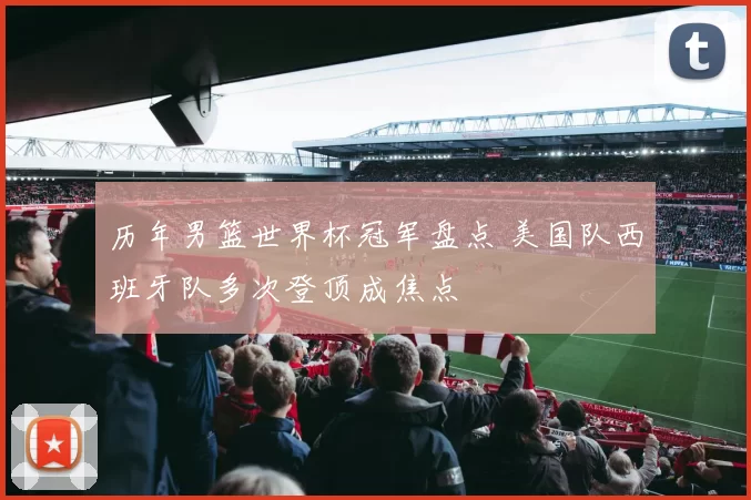 历年男篮世界杯冠军盘点 美国队西班牙队多次登顶成焦点