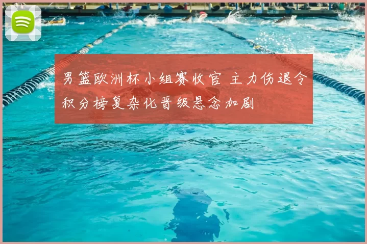 男篮欧洲杯小组赛收官 主力伤退令积分榜复杂化晋级悬念加剧