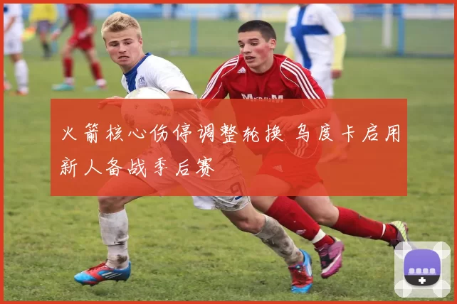 火箭核心伤停调整轮换 乌度卡启用新人备战季后赛