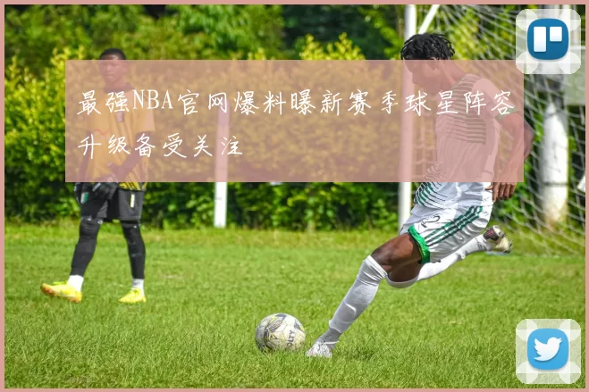 最强NBA官网爆料曝新赛季球星阵容升级备受关注