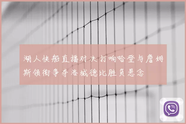 湖人快船直播对决打响哈登与詹姆斯领衔争夺洛城德比胜负悬念