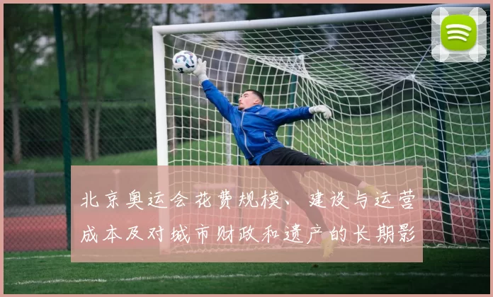 北京奥运会花费规模、建设与运营成本及对城市财政和遗产的长期影响