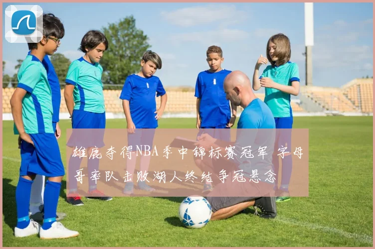 雄鹿夺得NBA季中锦标赛冠军 字母哥率队击败湖人终结争冠悬念