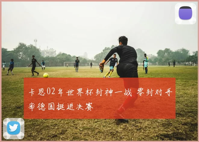卡恩02年世界杯封神一战 零封对手率德国挺进决赛