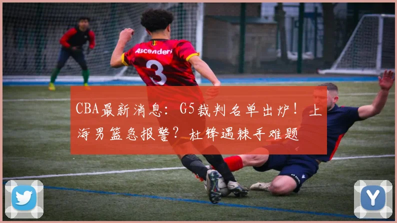 CBA最新消息：G5裁判名单出炉！上海男篮急报警？杜锋遇棘手难题