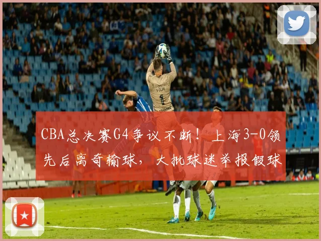 CBA总决赛G4争议不断！上海3-0领先后离奇输球，大批球迷举报假球