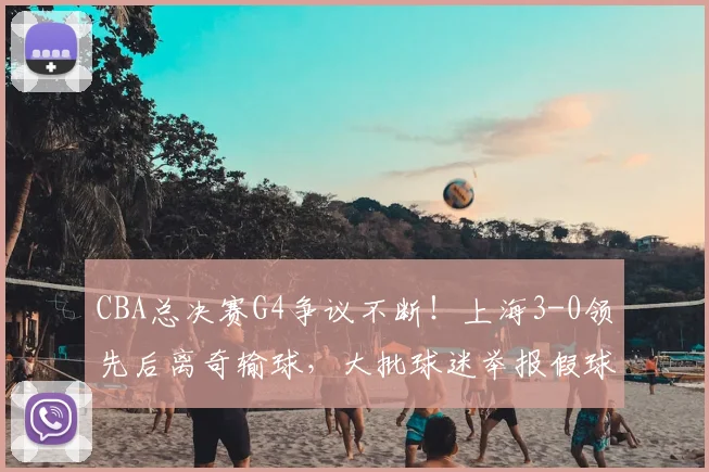 CBA总决赛G4争议不断！上海3-0领先后离奇输球，大批球迷举报假球