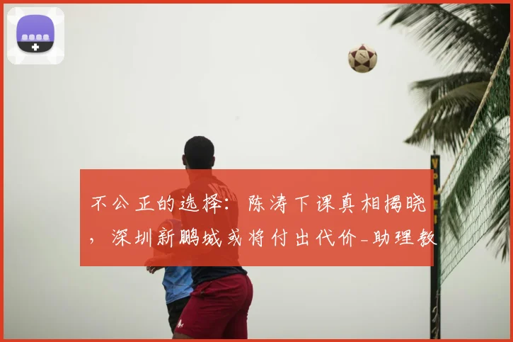不公正的选择：陈涛下课真相揭晓，深圳新鹏城或将付出代价_助理教练_投资方_中超