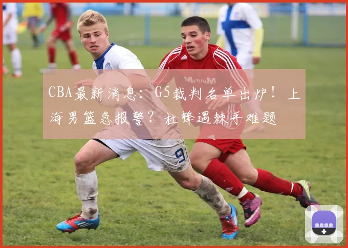 CBA最新消息：G5裁判名单出炉！上海男篮急报警？杜锋遇棘手难题
