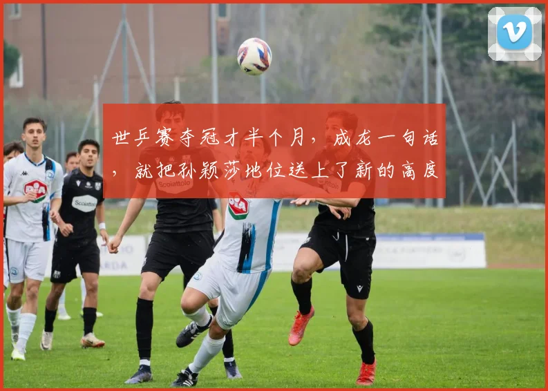 世乒赛夺冠才半个月，成龙一句话，就把孙颖莎地位送上了新的高度