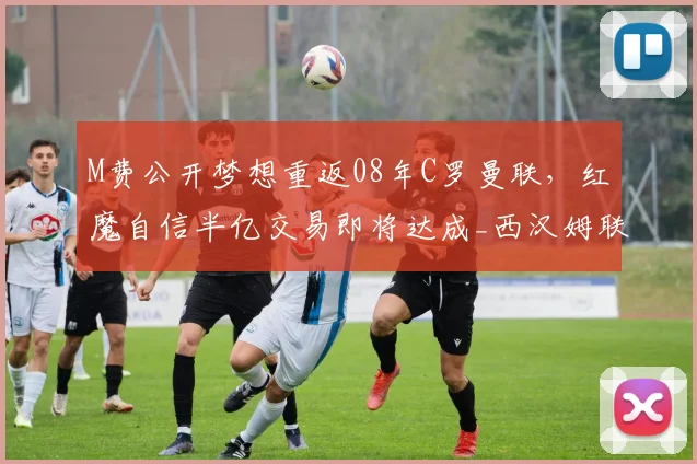 M费公开梦想重返08年C罗曼联，红魔自信半亿交易即将达成_西汉姆联_葡萄牙_欧冠